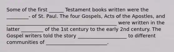 Some of the first ______ Testament books written were the _________- of St. Paul. The four Gospels, Acts of the Apostles, and _____________________________________________ were written in the latter _________ of the 1st century to the early 2nd century. The Gospel writers told the story ____________________ to different communities of _________________________.