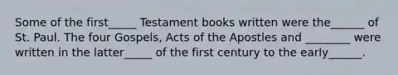 Some of the first_____ Testament books written were the______ of St. Paul. The four Gospels, Acts of the Apostles and ________ were written in the latter_____ of the first century to the early______.