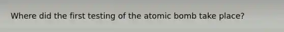 Where did the first testing of the atomic bomb take place?