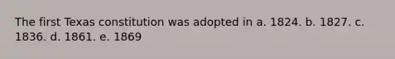 The first Texas constitution was adopted in a. 1824. b. 1827. c. 1836. d. 1861. e. 1869
