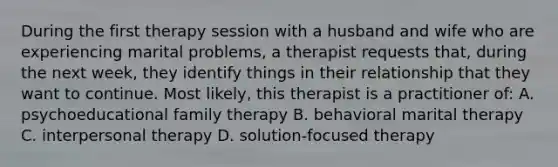 During the first therapy session with a husband and wife who are experiencing marital problems, a therapist requests that, during the next week, they identify things in their relationship that they want to continue. Most likely, this therapist is a practitioner of: A. psychoeducational family therapy B. behavioral marital therapy C. interpersonal therapy D. solution-focused therapy