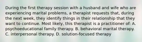 During the first therapy session with a husband and wife who are experiencing marital problems, a therapist requests that, during the next week, they identify things in their relationship that they want to continue. Most likely, this therapist is a practitioner of: A. psychoeducational family therapy. B. behavioral marital therapy. C. interpersonal therapy. D. solution-focused therapy