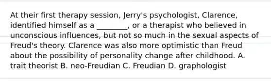 At their first therapy session, Jerry's psychologist, Clarence, identified himself as a ________, or a therapist who believed in unconscious influences, but not so much in the sexual aspects of Freud's theory. Clarence was also more optimistic than Freud about the possibility of personality change after childhood. A. trait theorist B. neo-Freudian C. Freudian D. graphologist