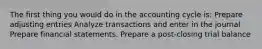 The first thing you would do in the accounting cycle is: Prepare adjusting entries Analyze transactions and enter in the journal Prepare financial statements. Prepare a post-closing trial balance