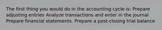 The first thing you would do in the accounting cycle is: Prepare adjusting entries Analyze transactions and enter in the journal Prepare financial statements. Prepare a post-closing trial balance