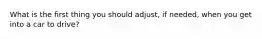 What is the first thing you should adjust, if needed, when you get into a car to drive?