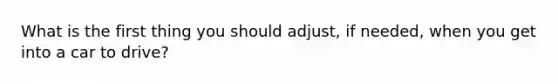 What is the first thing you should adjust, if needed, when you get into a car to drive?
