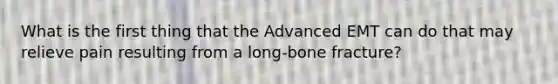 What is the first thing that the Advanced EMT can do that may relieve pain resulting from a​ long-bone fracture?