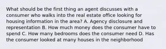 What should be the first thing an agent discusses with a consumer who walks into the real estate office looking for housing information in the area? A. Agency disclosure and representation B. How much money does the consumer have to spend C. How many bedrooms does the consumer need D. Has the consumer looked at many houses in the neighborhood