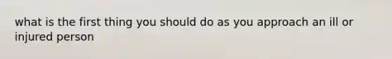 what is the first thing you should do as you approach an ill or injured person