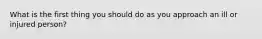 What is the first thing you should do as you approach an ill or injured person?