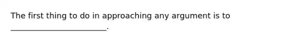 The first thing to do in approaching any argument is to ________________________.