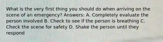 What is the very first thing you should do when arriving on the scene of an emergency? Answers: A. Completely evaluate the person involved B. Check to see if the person is breathing C. Check the scene for safety D. Shake the person until they respond