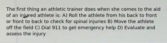 The first thing an athletic trainer does when she comes to the aid of an injured athlete is: A) Roll the athlete from his back to front or front to back to check for spinal injuries B) Move the athlete off the field C) Dial 911 to get emergency help D) Evaluate and assess the injury