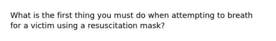 What is the first thing you must do when attempting to breath for a victim using a resuscitation mask?