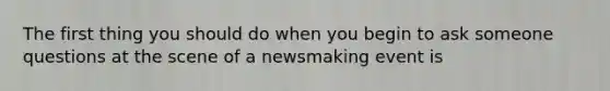 The first thing you should do when you begin to ask someone questions at the scene of a newsmaking event is