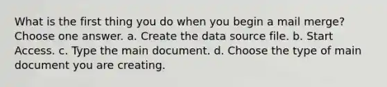 What is the first thing you do when you begin a mail merge? Choose one answer. a. Create the data source file. b. Start Access. c. Type the main document. d. Choose the type of main document you are creating.