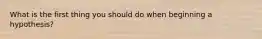 What is the first thing you should do when beginning a hypothesis?