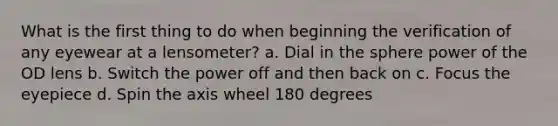 What is the first thing to do when beginning the verification of any eyewear at a lensometer? a. Dial in the sphere power of the OD lens b. Switch the power off and then back on c. Focus the eyepiece d. Spin the axis wheel 180 degrees