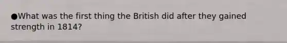 ●What was the first thing the British did after they gained strength in 1814?