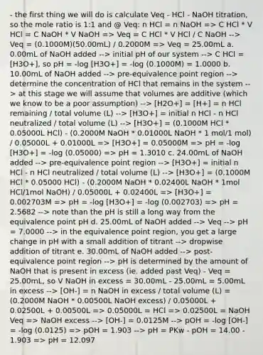 - the first thing we will do is calculate Veq - HCl - NaOH titration, so the mole ratio is 1:1 and @ Veq: n HCl = n NaOH => C HCl * V HCl = C NaOH * V NaOH => Veq = C HCl * V HCl / C NaOH --> Veq = (0.1000M)(50.00mL) / 0.2000M => Veq = 25.00mL a. 0.00mL of NaOH added --> initial pH of our system --> C HCl = [H3O+], so pH = -log [H3O+] = -log (0.1000M) = 1.0000 b. 10.00mL of NaOH added --> pre-equivalence point region --> determine the concentration of HCl that remains in the system --> at this stage we will assume that volumes are additive (which we know to be a poor assumption) --> [H2O+] = [H+] = n HCl remaining / total volume (L) --> [H3O+] = initial n HCl - n HCl neutralized / total volume (L) --> [H3O+] = (0.1000M HCl * 0.05000L HCl) - (0.2000M NaOH * 0.01000L NaOH * 1 mol/1 mol) / 0.05000L + 0.01000L => [H3O+] = 0.05000M => pH = -log [H3O+] = -log (0.05000) => pH = 1.3010 c. 24.00mL of NaOH added --> pre-equivalence point region --> [H3O+] = initial n HCl - n HCl neutralized / total volume (L) --> [H3O+] = (0.1000M HCl * 0.05000 HCl) - (0.2000M NaOH * 0.02400L NaOH * 1mol HCl/1mol NaOH) / 0.05000L + 0.02400L => [H3O+] = 0.002703M => pH = -log [H3O+] = -log (0.002703) => pH = 2.5682 --> note than the pH is still a long way from the equivalence point pH d. 25.00mL of NaOH added --> Veq --> pH = 7.0000 --> in the equivalence point region, you get a large change in pH with a small addition of titrant --> dropwise addition of titrant e. 30.00mL of NaOH added --> post-equivalence point region --> pH is determined by the amount of NaOH that is present in excess (ie. added past Veq) - Veq = 25.00mL, so V NaOH in excess = 30.00mL - 25.00mL = 5.00mL in excess --> [OH-] = n NaOH in excess / total volume (L) = (0.2000M NaOH * 0.00500L NaOH excess) / 0.05000L + 0.02500L + 0.00500L => 0.05000L = HCl => 0.02500L = NaOH Veq => NaOH excess --> [OH-] = 0.0125M --> pOH = -log [OH-] = -log (0.0125) => pOH = 1.903 --> pH = PKw - pOH = 14.00 - 1.903 => pH = 12.097