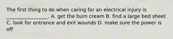 The first thing to do when caring for an electrical injury is _________________. A. get the burn cream B. find a large bed sheet C. look for entrance and exit wounds D. make sure the power is off