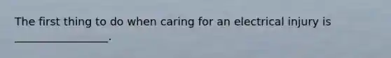 The first thing to do when caring for an electrical injury is _________________.