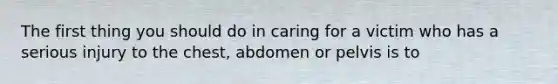 The first thing you should do in caring for a victim who has a serious injury to the chest, abdomen or pelvis is to