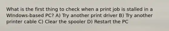 What is the first thing to check when a print job is stalled in a WIndows-based PC? A) Try another print driver B) Try another printer cable C) Clear the spooler D) Restart the PC