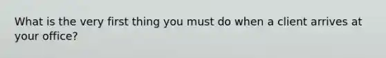 What is the very first thing you must do when a client arrives at your office?