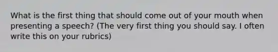 What is the first thing that should come out of your mouth when presenting a speech? (The very first thing you should say. I often write this on your rubrics)