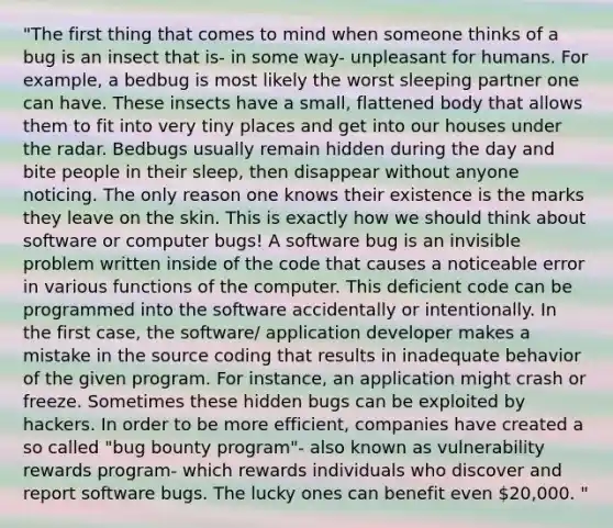 "The first thing that comes to mind when someone thinks of a bug is an insect that is- in some way- unpleasant for humans. For example, a bedbug is most likely the worst sleeping partner one can have. These insects have a small, flattened body that allows them to fit into very tiny places and get into our houses under the radar. Bedbugs usually remain hidden during the day and bite people in their sleep, then disappear without anyone noticing. The only reason one knows their existence is the marks they leave on the skin. This is exactly how we should think about software or computer bugs! A software bug is an invisible problem written inside of the code that causes a noticeable error in various functions of the computer. This deficient code can be programmed into the software accidentally or intentionally. In the first case, the software/ application developer makes a mistake in the source coding that results in inadequate behavior of the given program. For instance, an application might crash or freeze. Sometimes these hidden bugs can be exploited by hackers. In order to be more efficient, companies have created a so called "bug bounty program"- also known as vulnerability rewards program- which rewards individuals who discover and report software bugs. The lucky ones can benefit even 20,000. "