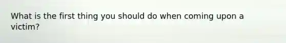 What is the first thing you should do when coming upon a victim?