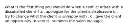 What is the first thing you should do when a conflict arises with a dissatisfied client ? a . apologize for the client's displeasure b . try to change what the client is unhappy with . c . give the client an opportunity to vent d . summon the salon manager