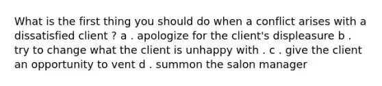 What is the first thing you should do when a conflict arises with a dissatisfied client ? a . apologize for the client's displeasure b . try to change what the client is unhappy with . c . give the client an opportunity to vent d . summon the salon manager