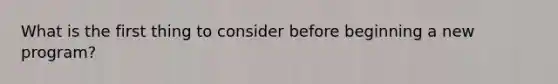 What is the first thing to consider before beginning a new program?