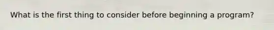 What is the first thing to consider before beginning a program?