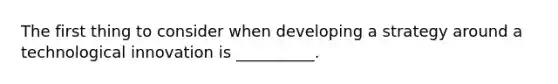 The first thing to consider when developing a strategy around a technological innovation is __________.