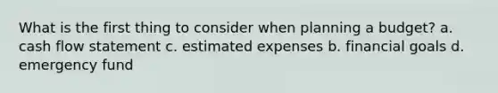 What is the first thing to consider when planning a budget? a. cash flow statement c. estimated expenses b. financial goals d. emergency fund