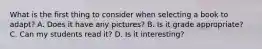 What is the first thing to consider when selecting a book to adapt? A. Does it have any pictures? B. Is it grade appropriate? C. Can my students read it? D. Is it interesting?