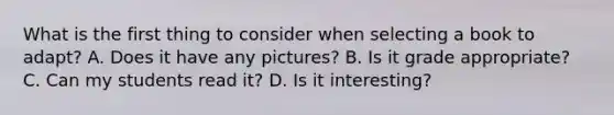 What is the first thing to consider when selecting a book to adapt? A. Does it have any pictures? B. Is it grade appropriate? C. Can my students read it? D. Is it interesting?