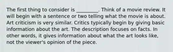 The first thing to consider is _________. Think of a movie review. It will begin with a sentence or two telling what the movie is about. Art criticism is very similar. Critics typically begin by giving basic information about the art. The description focuses on facts. In other words, it gives information about what the art looks like, not the viewer's opinion of the piece.