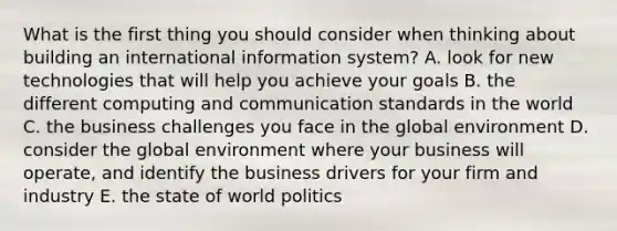 What is the first thing you should consider when thinking about building an international information system? A. look for new technologies that will help you achieve your goals B. the different computing and communication standards in the world C. the business challenges you face in the global environment D. consider the global environment where your business will operate, and identify the business drivers for your firm and industry E. the state of world politics