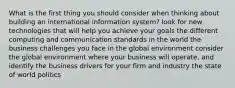 What is the first thing you should consider when thinking about building an international information system? look for new technologies that will help you achieve your goals the different computing and communication standards in the world the business challenges you face in the global environment consider the global environment where your business will operate, and identify the business drivers for your firm and industry the state of world politics