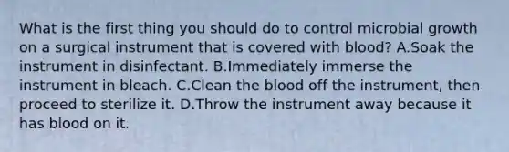 What is the first thing you should do to control microbial growth on a surgical instrument that is covered with blood? A.Soak the instrument in disinfectant. B.Immediately immerse the instrument in bleach. C.Clean <a href='https://www.questionai.com/knowledge/k7oXMfj7lk-the-blood' class='anchor-knowledge'>the blood</a> off the instrument, then proceed to sterilize it. D.Throw the instrument away because it has blood on it.