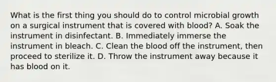 What is the first thing you should do to control microbial growth on a surgical instrument that is covered with blood? A. Soak the instrument in disinfectant. B. Immediately immerse the instrument in bleach. C. Clean the blood off the instrument, then proceed to sterilize it. D. Throw the instrument away because it has blood on it.