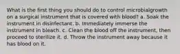 What is the first thing you should do to control microbialgrowth on a surgical instrument that is covered with blood? a. Soak the instrument in disinfectant. b. Immediately immerse the instrument in bleach. c. Clean the blood off the instrument, then proceed to sterilize it. d. Throw the instrument away because it has blood on it.