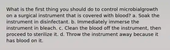 What is the first thing you should do to control microbialgrowth on a surgical instrument that is covered with blood? a. Soak the instrument in disinfectant. b. Immediately immerse the instrument in bleach. c. Clean the blood off the instrument, then proceed to sterilize it. d. Throw the instrument away because it has blood on it.