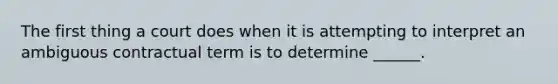 The first thing a court does when it is attempting to interpret an ambiguous contractual term is to determine ______.