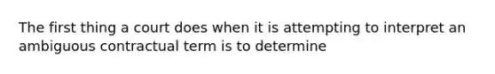 The first thing a court does when it is attempting to interpret an ambiguous contractual term is to determine